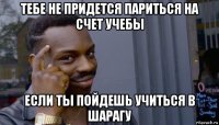 тебе не придется париться на счет учебы если ты пойдешь учиться в шарагу