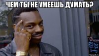 чем ты не умеешь думать? 