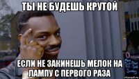 ты не будешь крутой если не закинешь мелок на лампу с первого раза