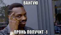 вангую пронь получит -1