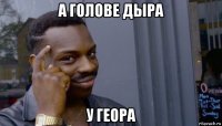 а голове дыра у геора