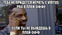 тебе не придётся играть с virtus pro в плей-оффе если ты не выйдешь в плей-офф