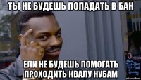 ты не будешь попадать в бан ели не будешь помогать проходить квалу нубам