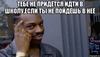 тебе не придётся идти в школу,если ты не пойдёшь в неё 