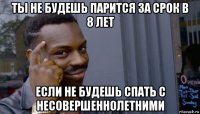 ты не будешь парится за срок в 8 лет если не будешь спать с несовершеннолетними