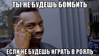 ты не будешь бомбить если не будешь играть в рояль