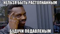 нельзя быть растопнанным будучи подавленым