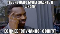 тебе не надо будет ходить в школу если ее "случайно" сожгут