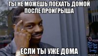 ты не можешь поехать домой после проигрыша если ты уже дома