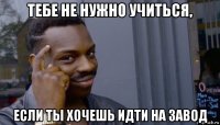 тебе не нужно учиться, если ты хочешь идти на завод