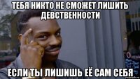 тебя никто не сможет лишить девственности если ты лишишь её сам себя