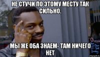 не стучи по этому месту так сильно. мы же оба знаем- там ничего нет