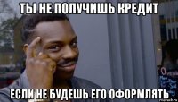 ты не получишь кредит если не будешь его оформлять