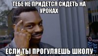 тебе не придется сидеть на уроках если ты прогуляешь школу