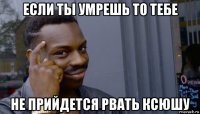 если ты умрешь то тебе не прийдется рвать ксюшу