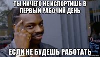 ты ничего не испортишь в первый рабочий день если не будешь работать