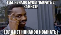 тебе не надо будет убирать в комнате если нет никакой комнаты