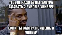 тебе не надо будет завтра сдавать 2 рубля в универе если ты завтра не идешь в универ