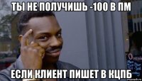 ты не получишь -100 в пм если клиент пишет в кцпб