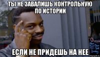 ты не завалишь контрольную по истории если не придешь на нее