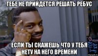 тебе не прийдется решать ребус если ты скажешь что у тебя нету на него времени