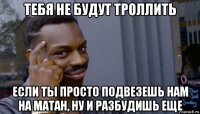 тебя не будут троллить если ты просто подвезешь нам на матан, ну и разбудишь еще