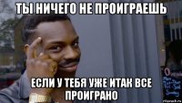 ты ничего не проиграешь если у тебя уже итак все проиграно