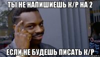 ты не напишиешь к/р на 2 если не будешь писать к/р