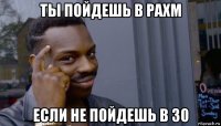 ты пойдешь в рахм если не пойдешь в 30