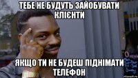 тебе не будуть зайобувати клієнти якщо ти не будеш піднімати телефон