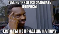 тебе не придется задавать вопросы если ты не придешь на пару