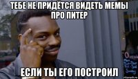 тебе не придётся видеть мемы про питер если ты его построил