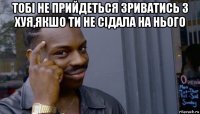 тобі не прийдеться зриватись з хуя,якшо ти не сідала на нього 