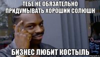 тебе не обязательно придумывать хороший солюшн бизнес любит костыль