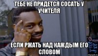 тебе не придется сосать у учителя если ржать над каждым его словом