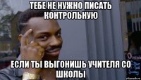 тебе не нужно писать контрольную если ты выгонишь учителя со школы