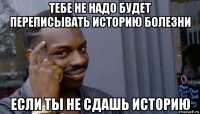 тебе не надо будет переписывать историю болезни если ты не сдашь историю