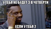 у тебя не будет 3 в четверти если у тебя 2