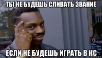 ты не будешь сливать звание если не будешь играть в кс