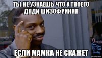 ты не узнаешь что у твоего дяди шизофриния если мамка не скажет