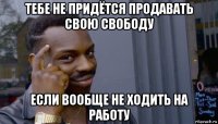 тебе не придётся продавать свою свободу если вообще не ходить на работу