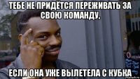 тебе не придётся переживать за свою команду, если она уже вылетела с кубка