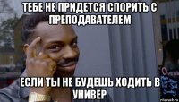 тебе не придется спорить с преподавателем если ты не будешь ходить в универ