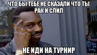 что бы тебе не сказали что ты рак и слил не иди на турнир