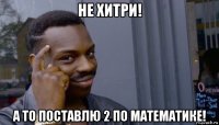 не хитри! а то поставлю 2 по математике!