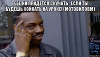 тебе ни придется скучать , если ты будешь хойкать на уроке! (мотовиловм) 