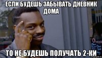 если будешь забывать дневник дома то не будешь получать 2-ки