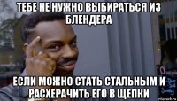 тебе не нужно выбираться из блендера если можно стать стальным и расхерачить его в щепки