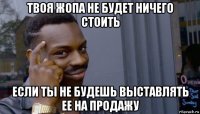 твоя жопа не будет ничего стоить если ты не будешь выставлять ее на продажу