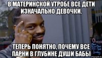 в материнской утробе все дети изначально девочки. теперь понятно, почему все парни в глубине души бабы